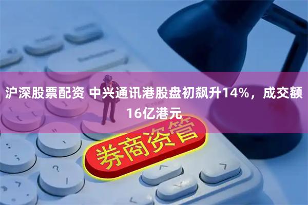 沪深股票配资 中兴通讯港股盘初飙升14%，成交额16亿港元