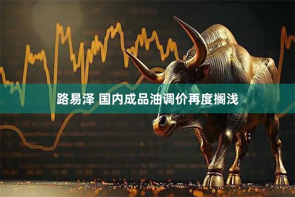 路易泽 国内成品油调价再度搁浅