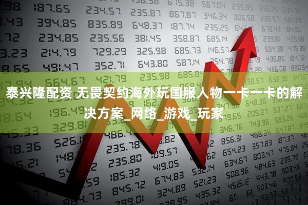 泰兴隆配资 无畏契约海外玩国服人物一卡一卡的解决方案_网络_游戏_玩家