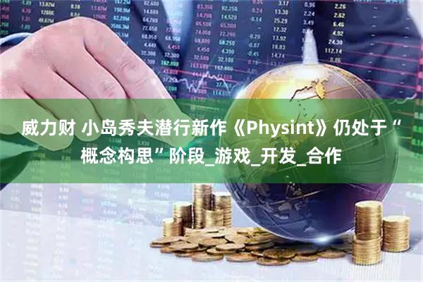 威力财 小岛秀夫潜行新作《Physint》仍处于“概念构思”阶段_游戏_开发_合作