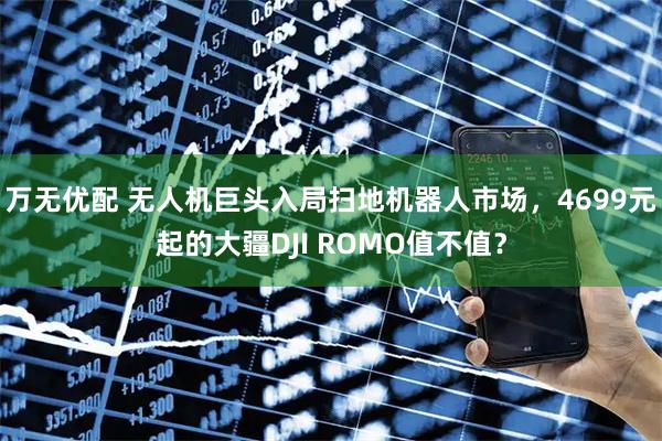万无优配 无人机巨头入局扫地机器人市场，4699元起的大疆DJI ROMO值不值？
