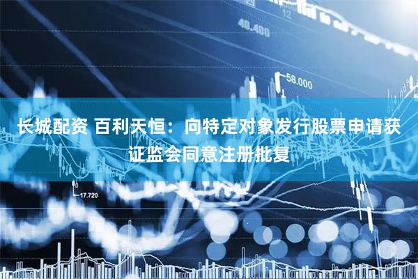 长城配资 百利天恒：向特定对象发行股票申请获证监会同意注册批复