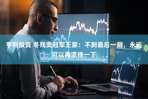亨利投资 冬残奥冠军王蒙：不到最后一刻，永远可以再坚持一下