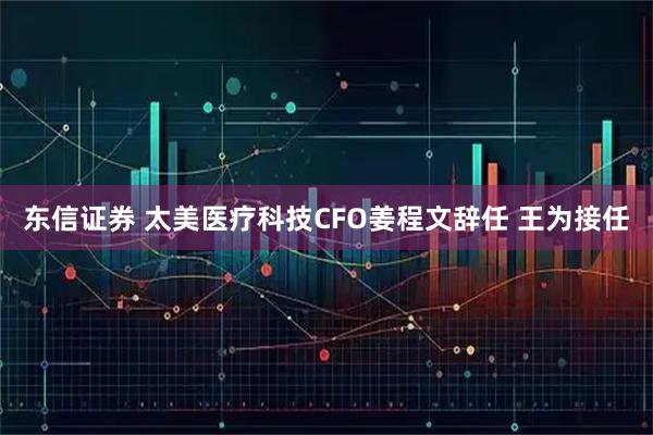 东信证券 太美医疗科技CFO姜程文辞任 王为接任