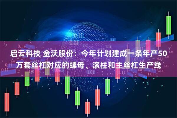 启云科技 金沃股份：今年计划建成一条年产50万套丝杠对应的螺母、滚柱和主丝杠生产线