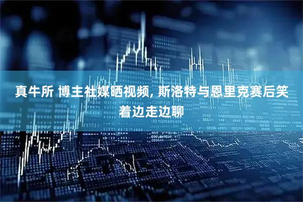 真牛所 博主社媒晒视频, 斯洛特与恩里克赛后笑着边走边聊