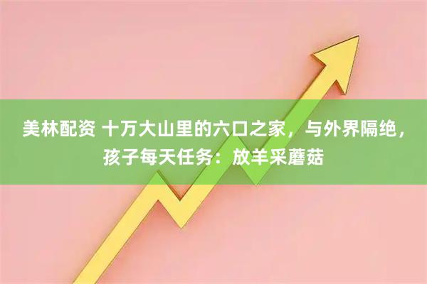 美林配资 十万大山里的六口之家，与外界隔绝，孩子每天任务：放羊采蘑菇