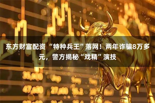 东方财富配资 “特种兵王”落网！两年诈骗8万多元，警方揭秘“戏精”演技
