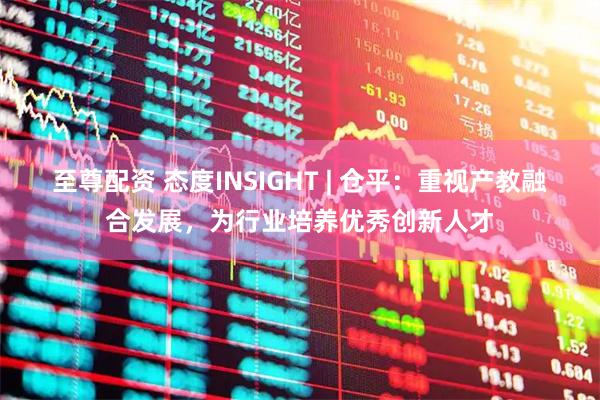至尊配资 态度INSIGHT | 仓平：重视产教融合发展，为行业培养优秀创新人才
