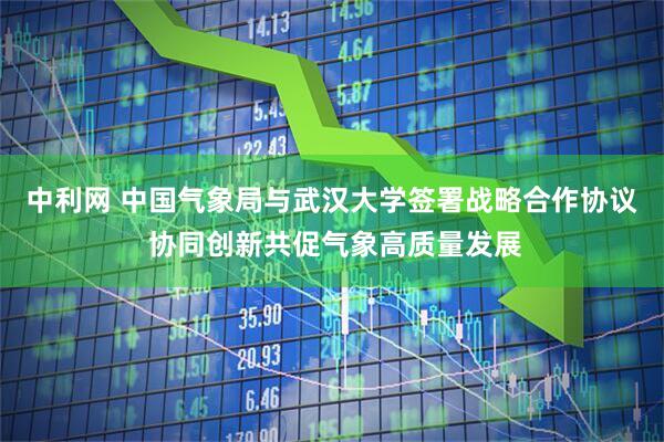 中利网 中国气象局与武汉大学签署战略合作协议 协同创新共促气象高质量发展