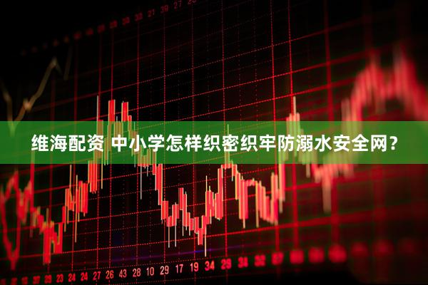 维海配资 中小学怎样织密织牢防溺水安全网？