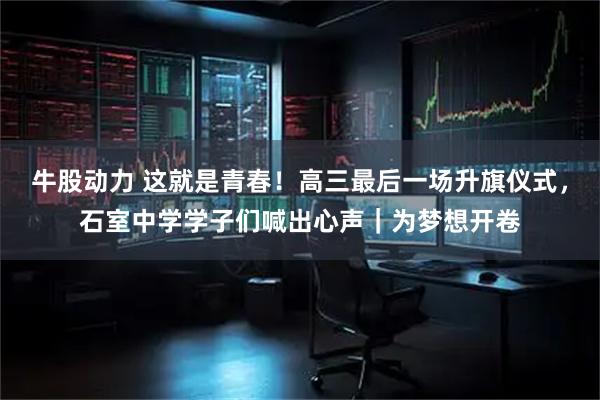 牛股动力 这就是青春！高三最后一场升旗仪式，石室中学学子们喊出心声｜为梦想开卷