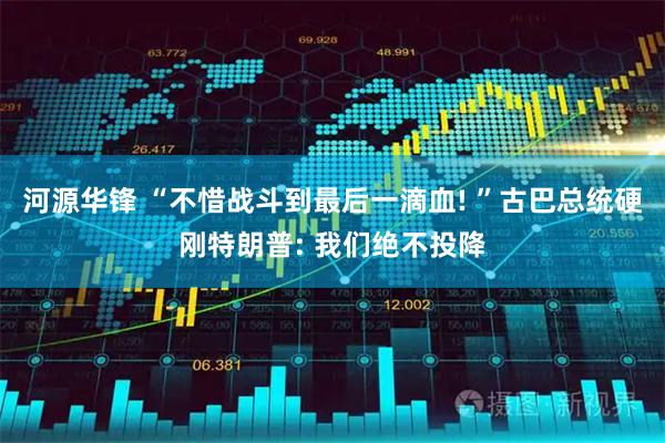 河源华锋 “不惜战斗到最后一滴血! ”古巴总统硬刚特朗普: 我们绝不投降