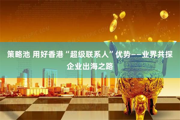 策略池 用好香港“超级联系人”优势——业界共探企业出海之路