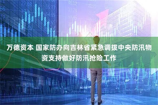万德资本 国家防办向吉林省紧急调拨中央防汛物资支持做好防汛抢险工作