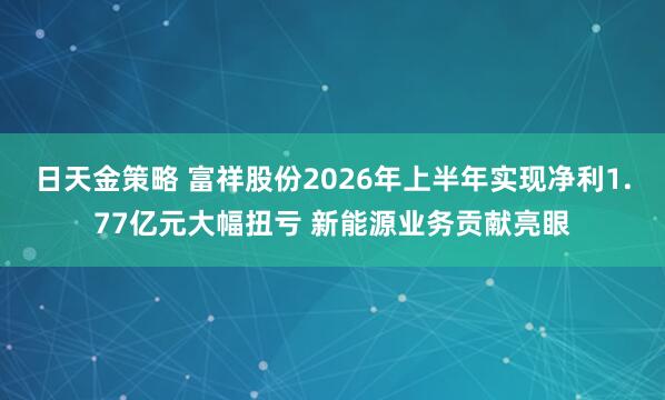 日天金策略 富祥股份2026年上半年实现净利1.77亿元大幅扭亏 新能源业务贡献亮眼