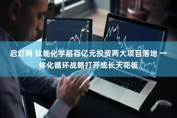 启灯网 钛能化学超百亿元投资两大项目落地 一体化循环战略打开成长天花板