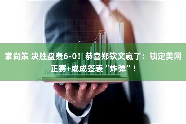 掌尚策 决胜盘轰6-0！恭喜郑钦文赢了：锁定美网正赛+或成签表“炸弹”！