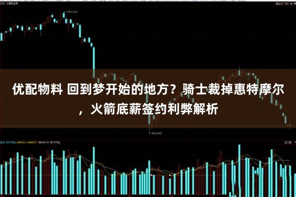 优配物料 回到梦开始的地方？骑士裁掉惠特摩尔，火箭底薪签约利弊解析