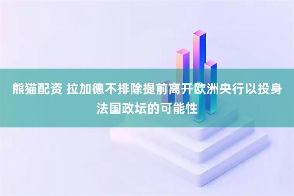 熊猫配资 拉加德不排除提前离开欧洲央行以投身法国政坛的可能性